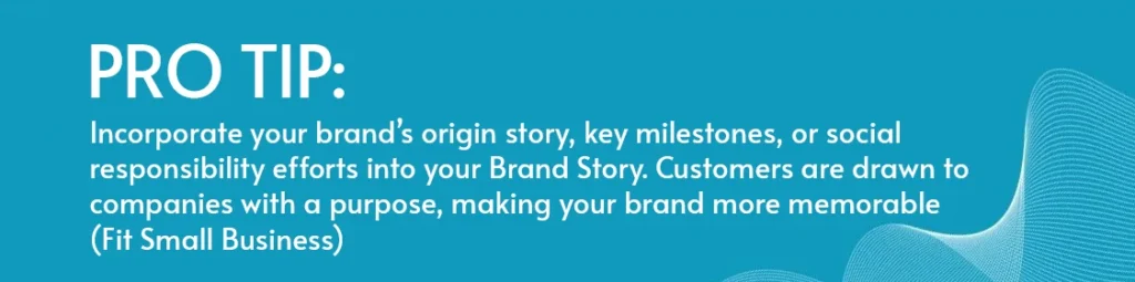 Incorporate your brand’s origin story, key milestones, or social responsibility efforts into your Brand Story. Customers are drawn to companies with a purpose, making your brand more memorable​ (Fit Small Business).